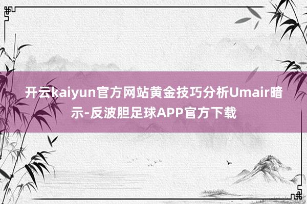 开云kaiyun官方网站　　黄金技巧分析　　Umair暗示-反波胆足球APP官方下载