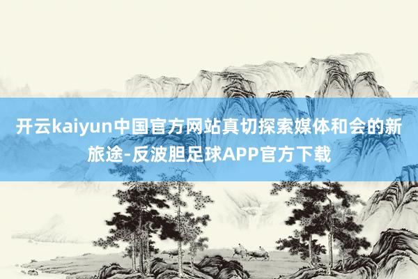 开云kaiyun中国官方网站真切探索媒体和会的新旅途-反波胆足球APP官方下载