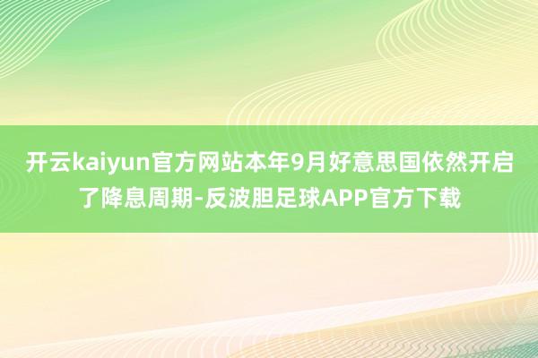 开云kaiyun官方网站本年9月好意思国依然开启了降息周期-反波胆足球APP官方下载