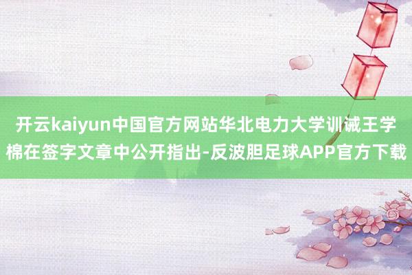 开云kaiyun中国官方网站华北电力大学训诫王学棉在签字文章中公开指出-反波胆足球APP官方下载