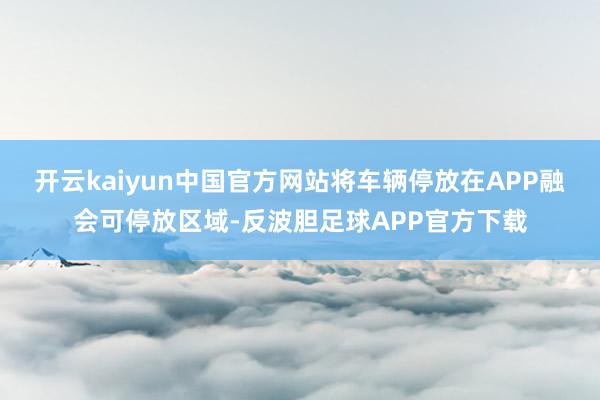 开云kaiyun中国官方网站将车辆停放在APP融会可停放区域-反波胆足球APP官方下载