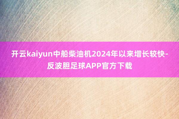 开云kaiyun中船柴油机2024年以来增长较快-反波胆足球APP官方下载