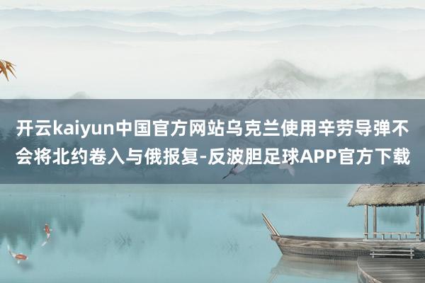 开云kaiyun中国官方网站乌克兰使用辛劳导弹不会将北约卷入与俄报复-反波胆足球APP官方下载