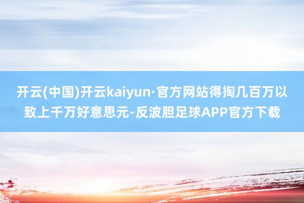 开云(中国)开云kaiyun·官方网站得掏几百万以致上千万好意思元-反波胆足球APP官方下载