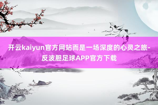 开云kaiyun官方网站而是一场深度的心灵之旅-反波胆足球APP官方下载