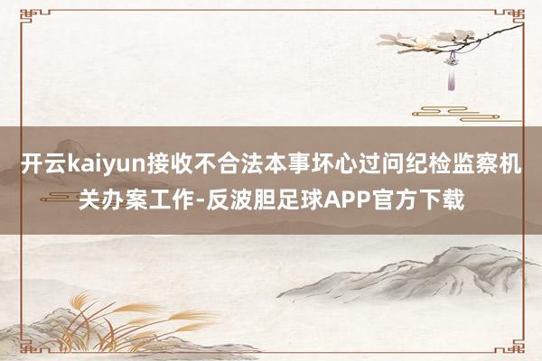 开云kaiyun接收不合法本事坏心过问纪检监察机关办案工作-反波胆足球APP官方下载