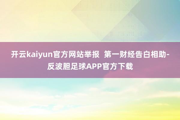 开云kaiyun官方网站举报  第一财经告白相助-反波胆足球APP官方下载