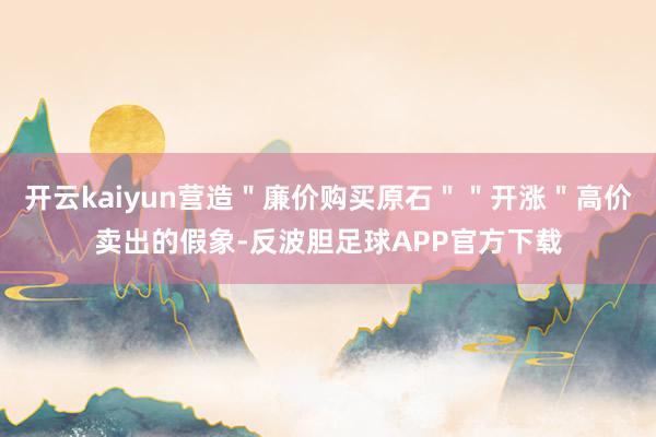 开云kaiyun营造＂廉价购买原石＂＂开涨＂高价卖出的假象-反波胆足球APP官方下载