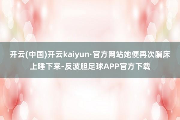 开云(中国)开云kaiyun·官方网站她便再次躺床上睡下来-反波胆足球APP官方下载