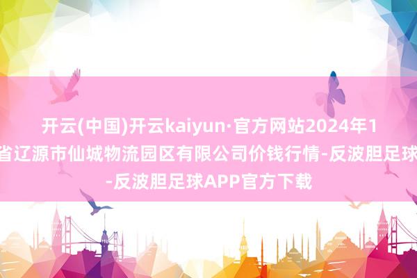开云(中国)开云kaiyun·官方网站2024年11月15日吉林省辽源市仙城物流园区有限公司价钱行情-反波胆足球APP官方下载