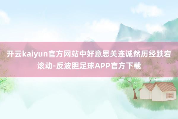 开云kaiyun官方网站中好意思关连诚然历经跌宕滚动-反波胆足球APP官方下载