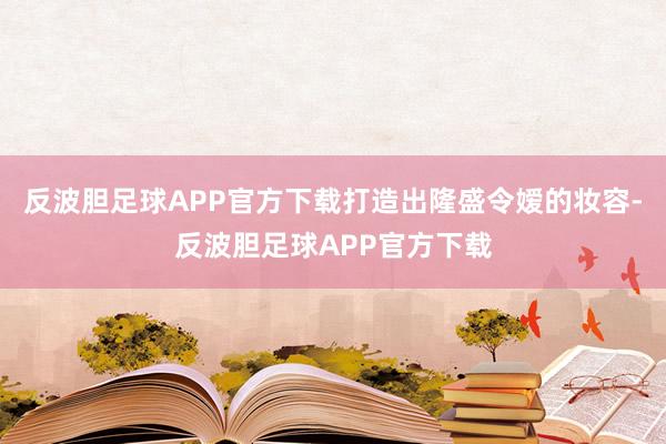 反波胆足球APP官方下载打造出隆盛令嫒的妆容-反波胆足球APP官方下载