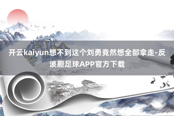 开云kaiyun想不到这个刘勇竟然想全部拿走-反波胆足球APP官方下载