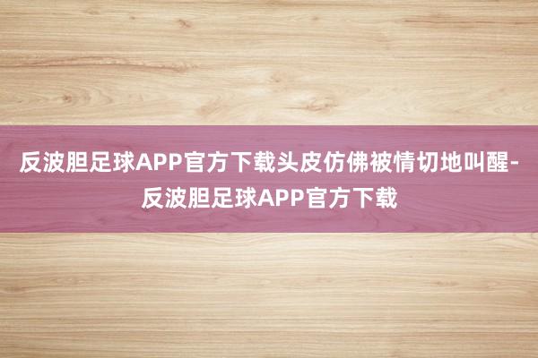 反波胆足球APP官方下载头皮仿佛被情切地叫醒-反波胆足球APP官方下载