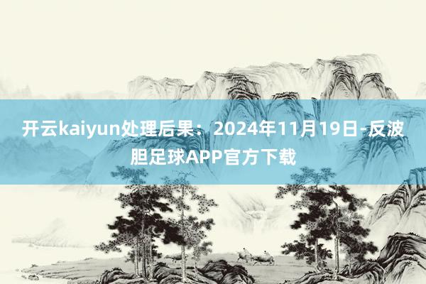 开云kaiyun处理后果：2024年11月19日-反波胆足球APP官方下载