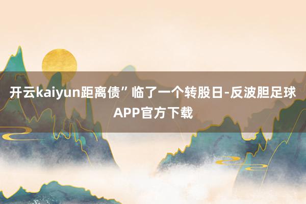 开云kaiyun距离债”临了一个转股日-反波胆足球APP官方下载