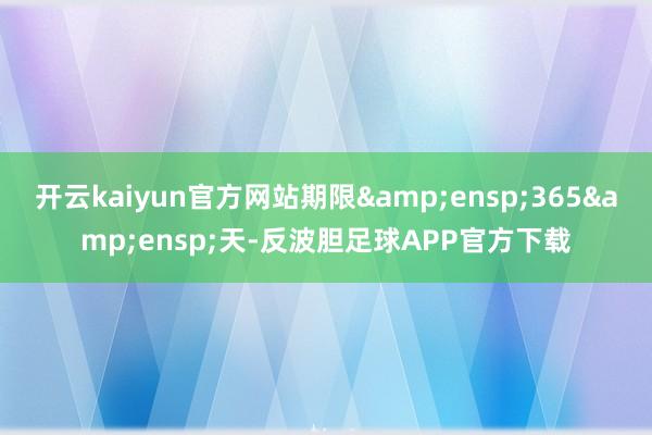 开云kaiyun官方网站期限&ensp;365&ensp;天-反波胆足球APP官方下载