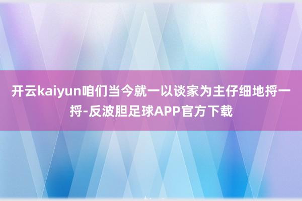 开云kaiyun咱们当今就一以谈家为主仔细地捋一捋-反波胆足球APP官方下载