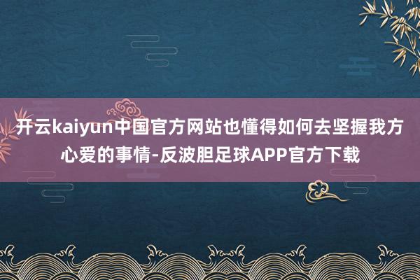 开云kaiyun中国官方网站也懂得如何去坚握我方心爱的事情-反波胆足球APP官方下载