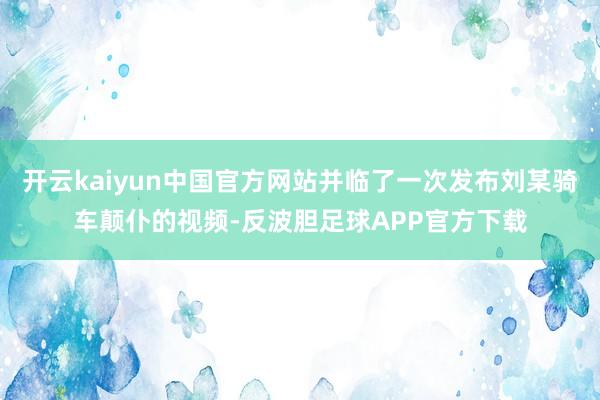 开云kaiyun中国官方网站并临了一次发布刘某骑车颠仆的视频-反波胆足球APP官方下载