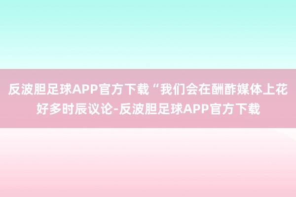 反波胆足球APP官方下载“我们会在酬酢媒体上花好多时辰议论-反波胆足球APP官方下载