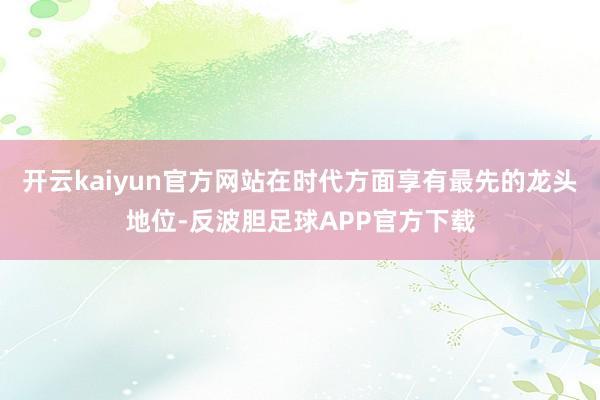 开云kaiyun官方网站在时代方面享有最先的龙头地位-反波胆足球APP官方下载