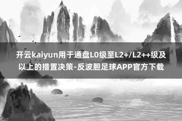 开云kaiyun用于通盘L0级至L2+/L2++级及以上的措置决策-反波胆足球APP官方下载
