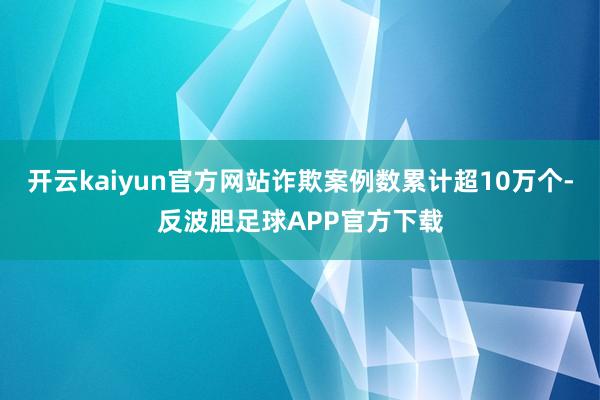 开云kaiyun官方网站诈欺案例数累计超10万个-反波胆足球APP官方下载