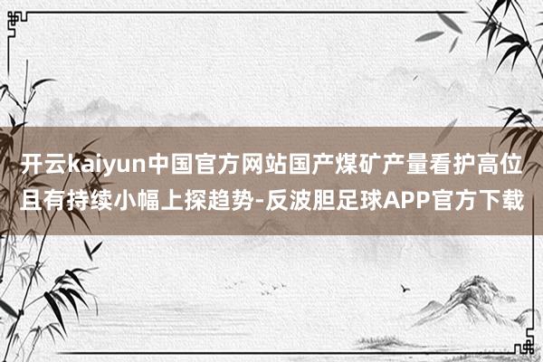 开云kaiyun中国官方网站国产煤矿产量看护高位且有持续小幅上探趋势-反波胆足球APP官方下载