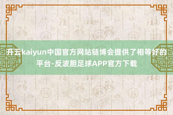 开云kaiyun中国官方网站链博会提供了相等好的平台-反波胆足球APP官方下载