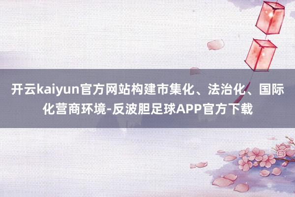 开云kaiyun官方网站构建市集化、法治化、国际化营商环境-反波胆足球APP官方下载