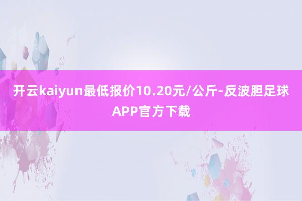 开云kaiyun最低报价10.20元/公斤-反波胆足球APP官方下载