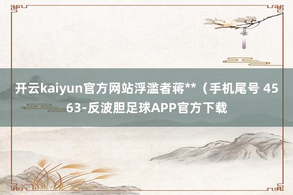 开云kaiyun官方网站浮滥者蒋**（手机尾号 4563-反波胆足球APP官方下载