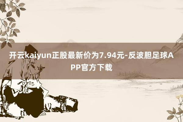 开云kaiyun正股最新价为7.94元-反波胆足球APP官方下载