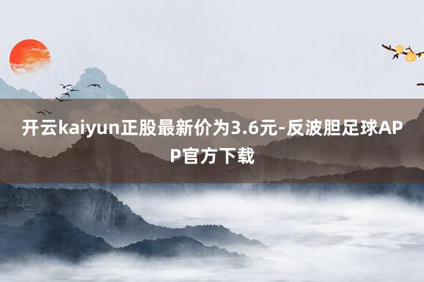 开云kaiyun正股最新价为3.6元-反波胆足球APP官方下载