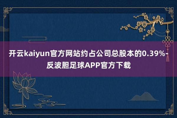 开云kaiyun官方网站约占公司总股本的0.39%-反波胆足球APP官方下载