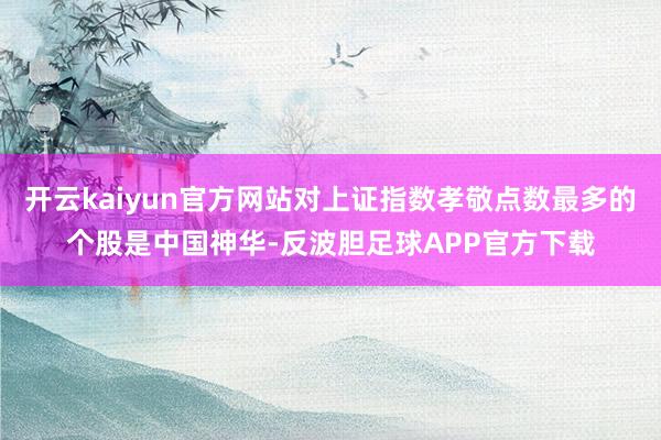 开云kaiyun官方网站对上证指数孝敬点数最多的个股是中国神华-反波胆足球APP官方下载