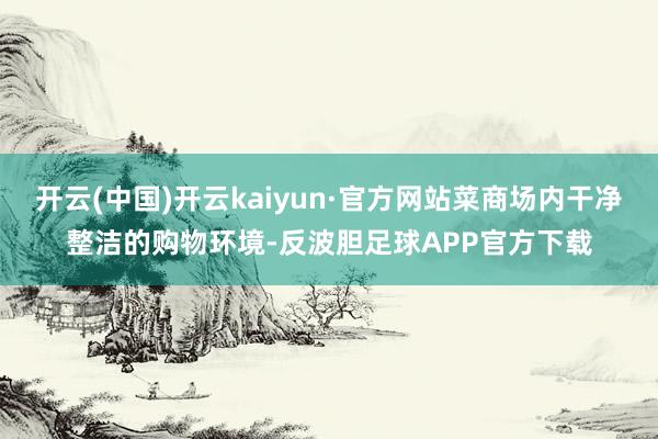 开云(中国)开云kaiyun·官方网站菜商场内干净整洁的购物环境-反波胆足球APP官方下载