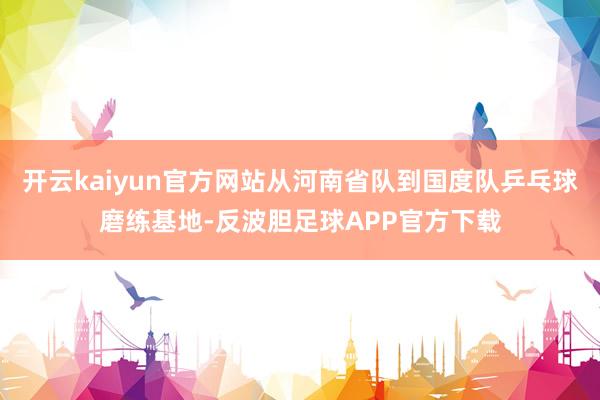 开云kaiyun官方网站从河南省队到国度队乒乓球磨练基地-反波胆足球APP官方下载