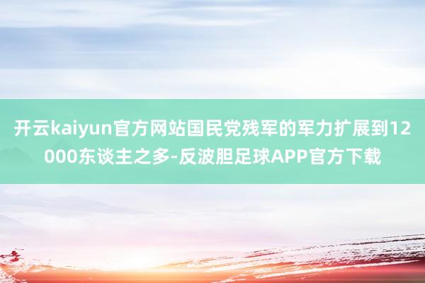 开云kaiyun官方网站国民党残军的军力扩展到12000东谈主之多-反波胆足球APP官方下载