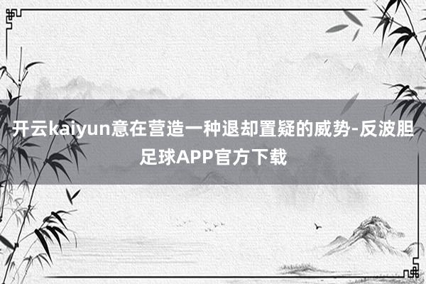 开云kaiyun意在营造一种退却置疑的威势-反波胆足球APP官方下载