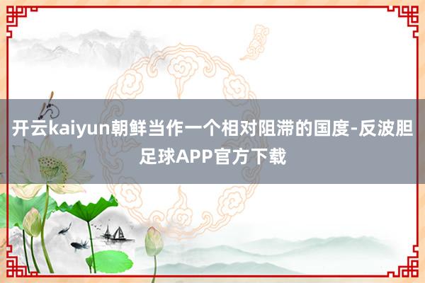 开云kaiyun朝鲜当作一个相对阻滞的国度-反波胆足球APP官方下载