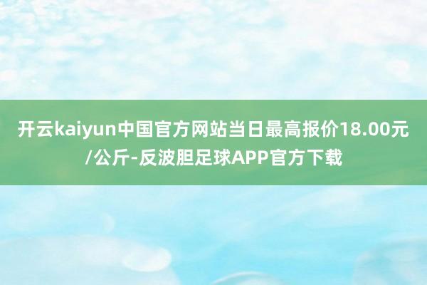 开云kaiyun中国官方网站当日最高报价18.00元/公斤-反波胆足球APP官方下载