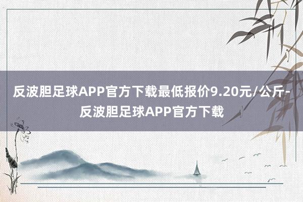 反波胆足球APP官方下载最低报价9.20元/公斤-反波胆足球APP官方下载