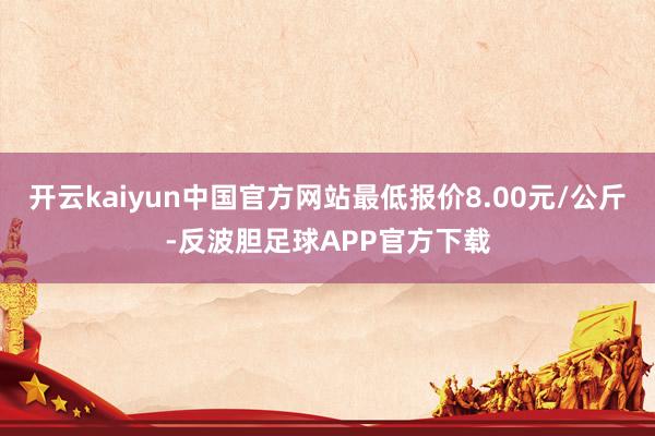 开云kaiyun中国官方网站最低报价8.00元/公斤-反波胆足球APP官方下载