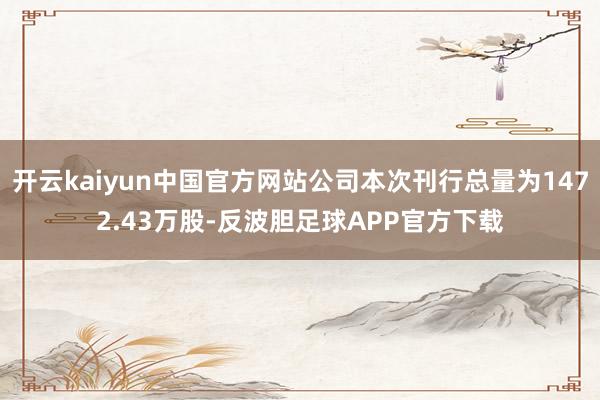 开云kaiyun中国官方网站公司本次刊行总量为1472.43万股-反波胆足球APP官方下载