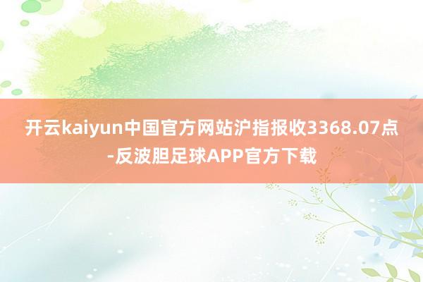 开云kaiyun中国官方网站沪指报收3368.07点-反波胆足球APP官方下载
