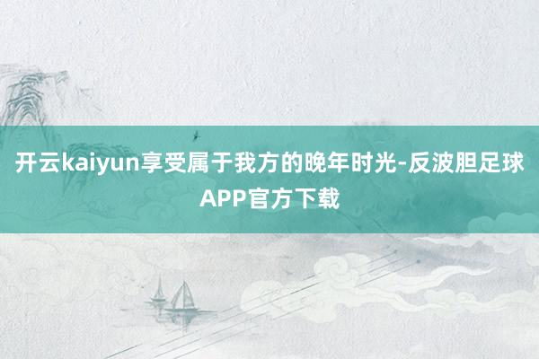 开云kaiyun享受属于我方的晚年时光-反波胆足球APP官方下载