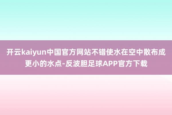 开云kaiyun中国官方网站不错使水在空中散布成更小的水点-反波胆足球APP官方下载