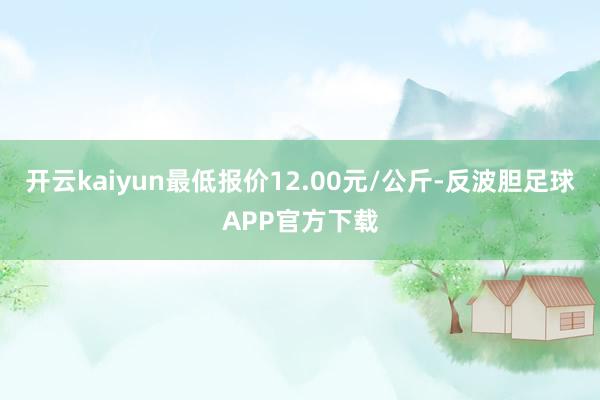 开云kaiyun最低报价12.00元/公斤-反波胆足球APP官方下载